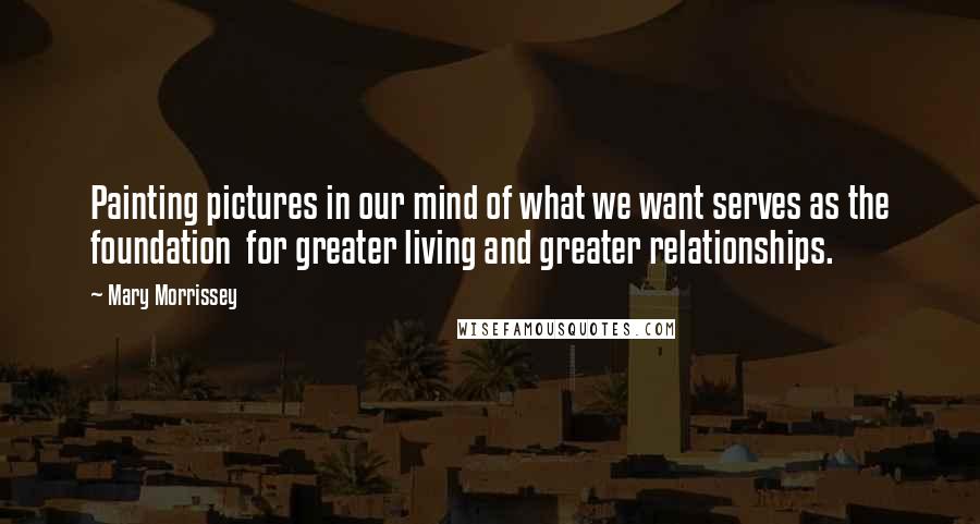 Mary Morrissey Quotes: Painting pictures in our mind of what we want serves as the foundation  for greater living and greater relationships.