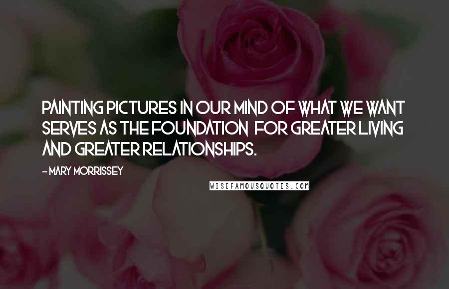 Mary Morrissey Quotes: Painting pictures in our mind of what we want serves as the foundation  for greater living and greater relationships.