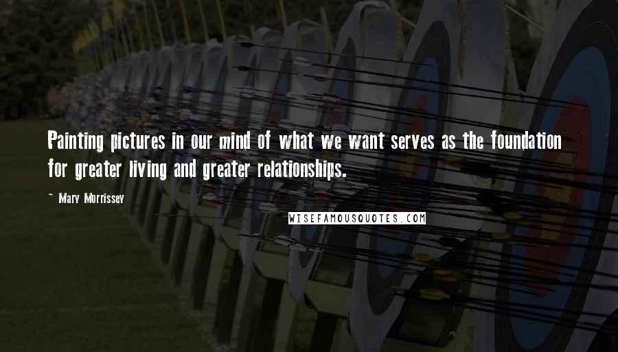 Mary Morrissey Quotes: Painting pictures in our mind of what we want serves as the foundation  for greater living and greater relationships.