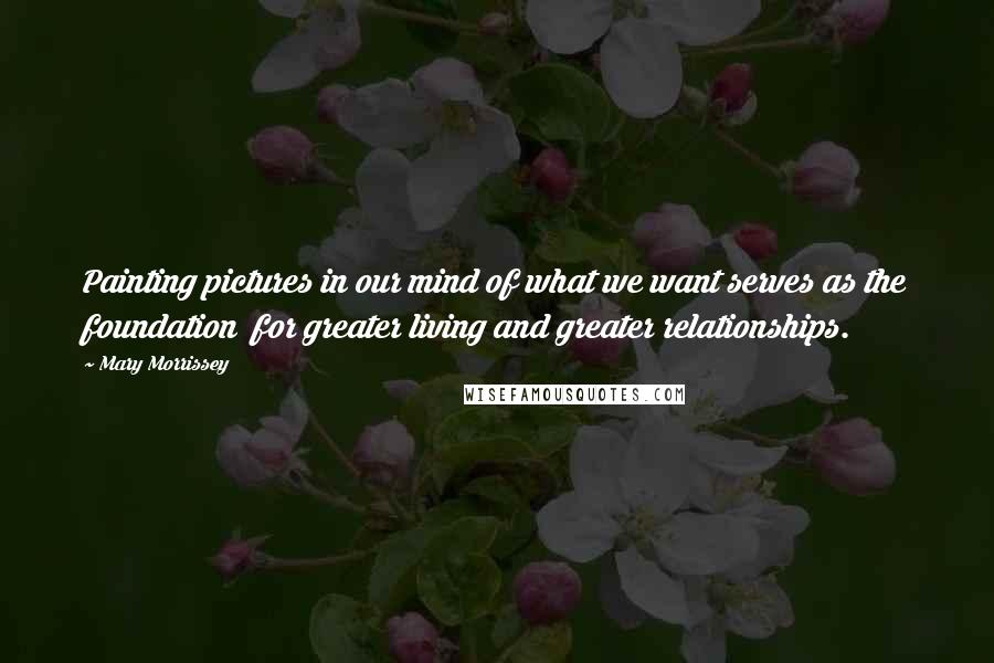 Mary Morrissey Quotes: Painting pictures in our mind of what we want serves as the foundation  for greater living and greater relationships.