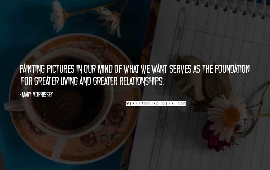 Mary Morrissey Quotes: Painting pictures in our mind of what we want serves as the foundation  for greater living and greater relationships.