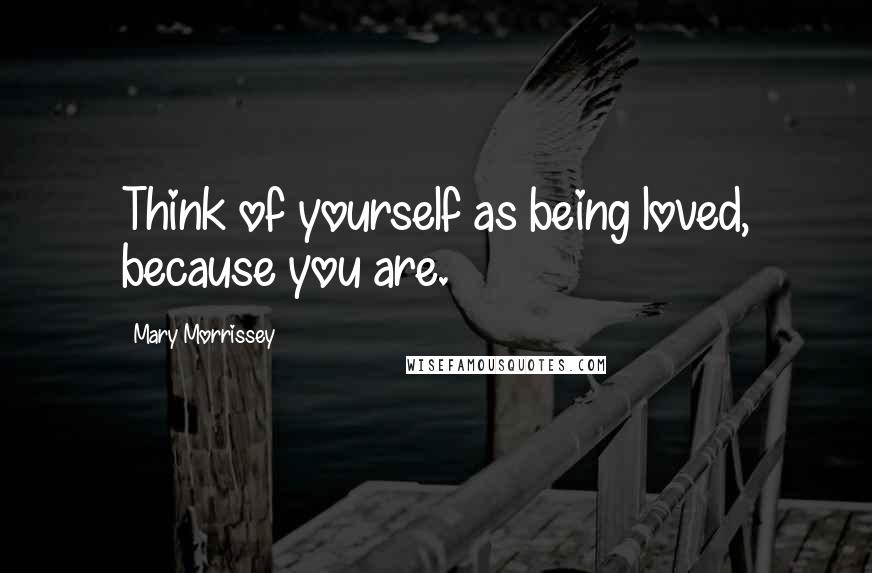Mary Morrissey Quotes: Think of yourself as being loved, because you are.