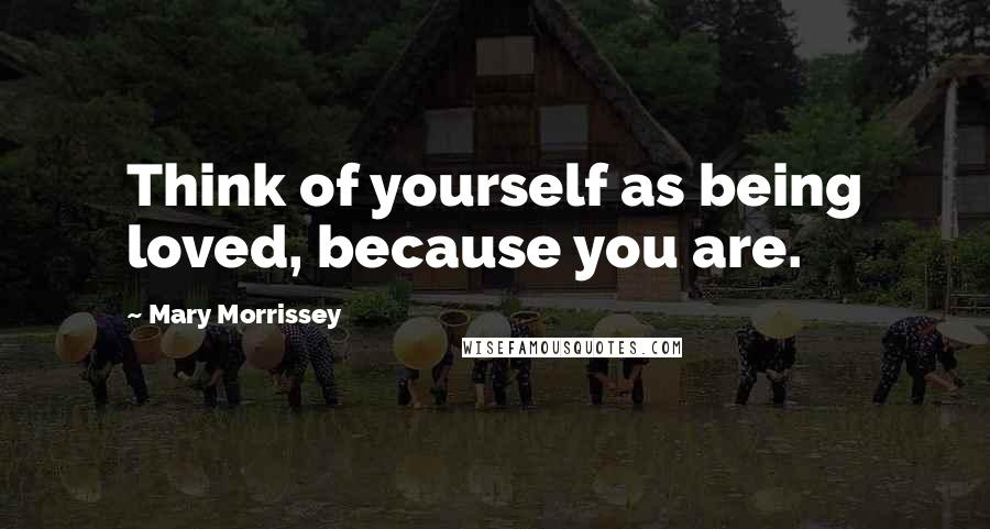 Mary Morrissey Quotes: Think of yourself as being loved, because you are.
