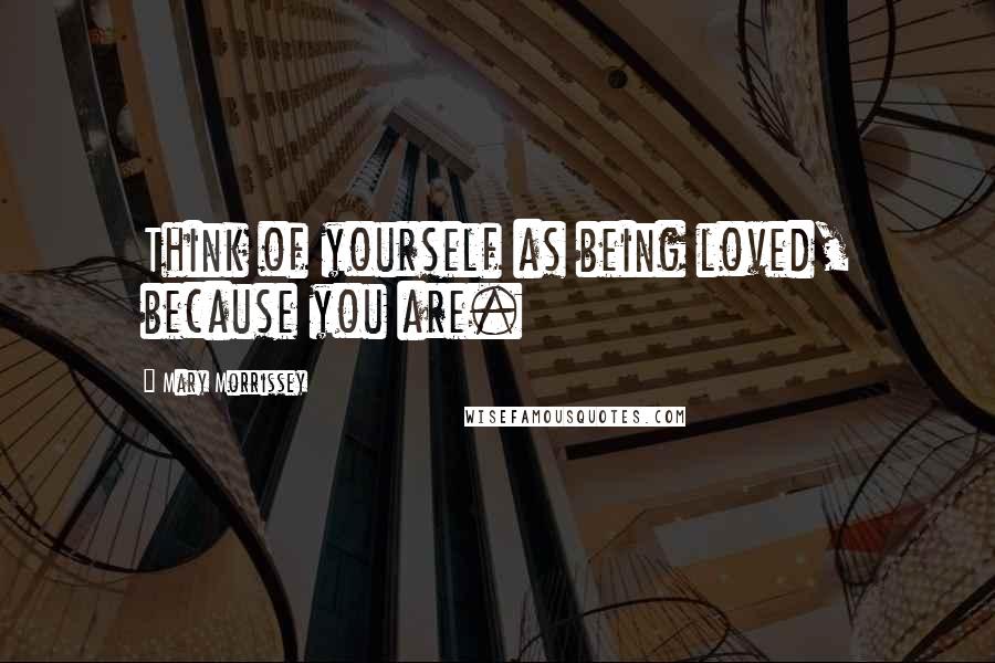 Mary Morrissey Quotes: Think of yourself as being loved, because you are.