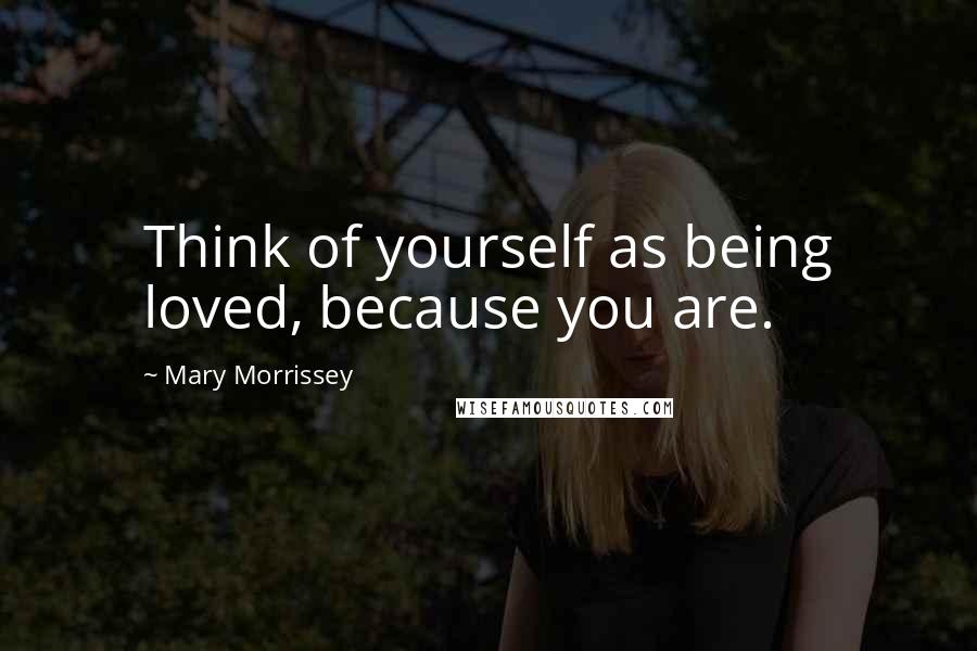 Mary Morrissey Quotes: Think of yourself as being loved, because you are.