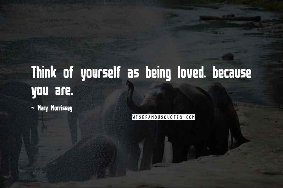 Mary Morrissey Quotes: Think of yourself as being loved, because you are.