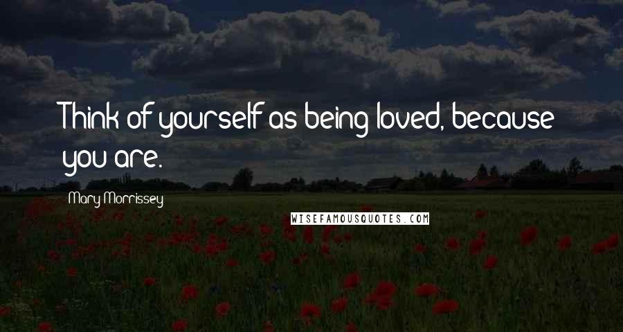 Mary Morrissey Quotes: Think of yourself as being loved, because you are.