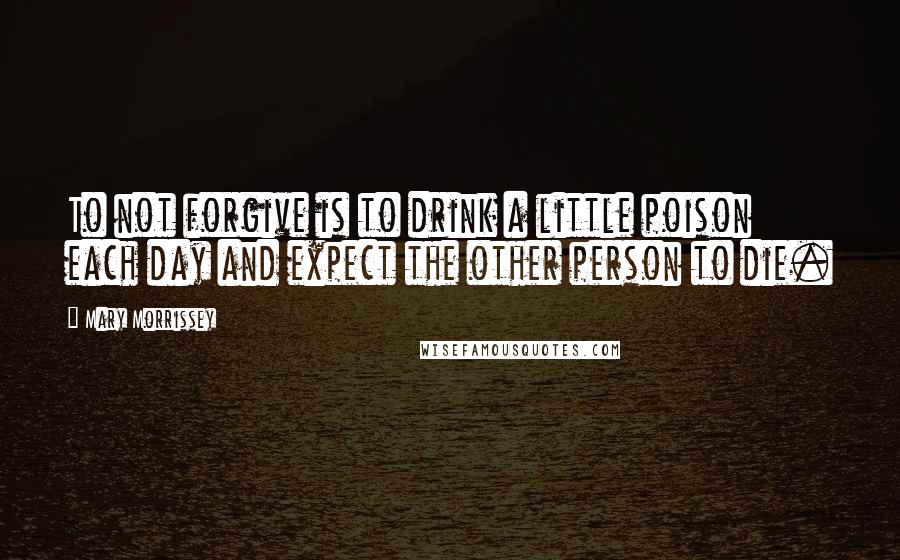 Mary Morrissey Quotes: To not forgive is to drink a little poison each day and expect the other person to die.