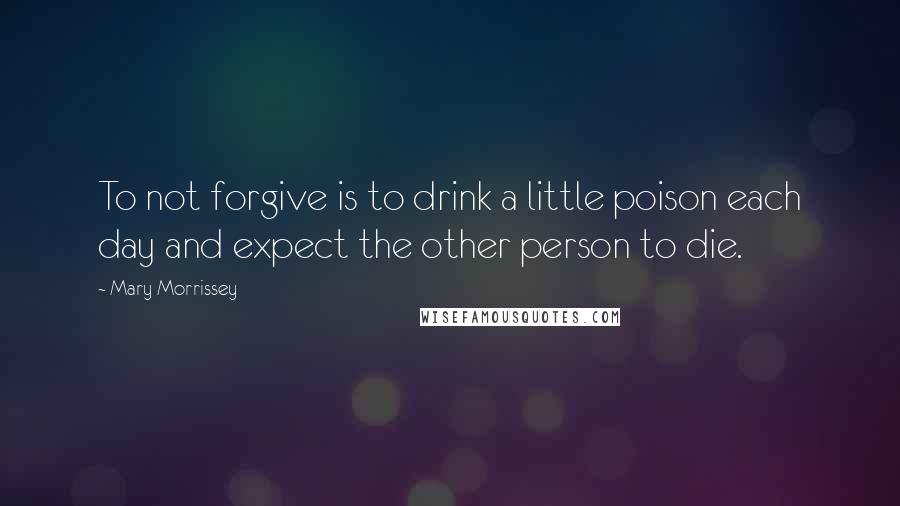 Mary Morrissey Quotes: To not forgive is to drink a little poison each day and expect the other person to die.