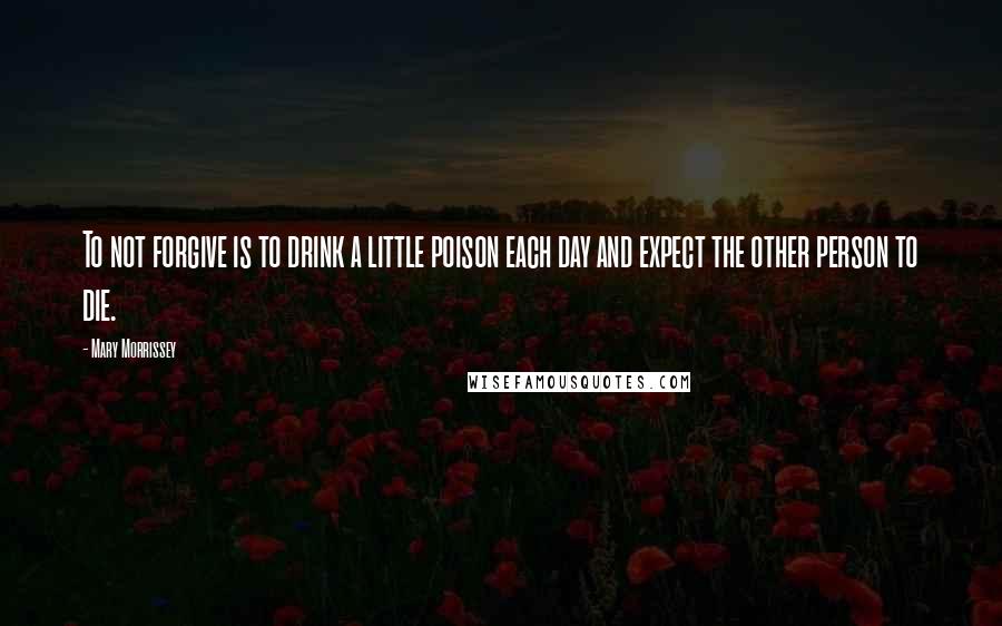 Mary Morrissey Quotes: To not forgive is to drink a little poison each day and expect the other person to die.