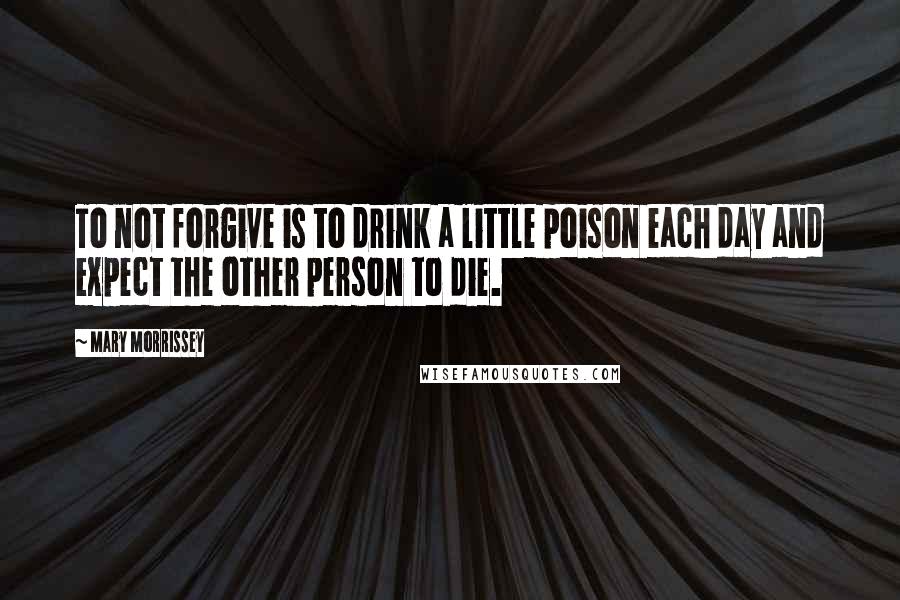 Mary Morrissey Quotes: To not forgive is to drink a little poison each day and expect the other person to die.