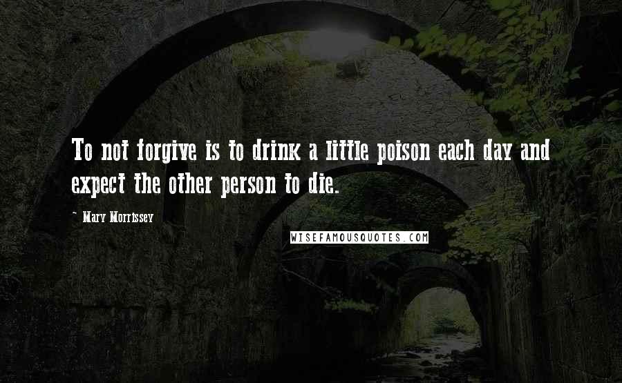 Mary Morrissey Quotes: To not forgive is to drink a little poison each day and expect the other person to die.