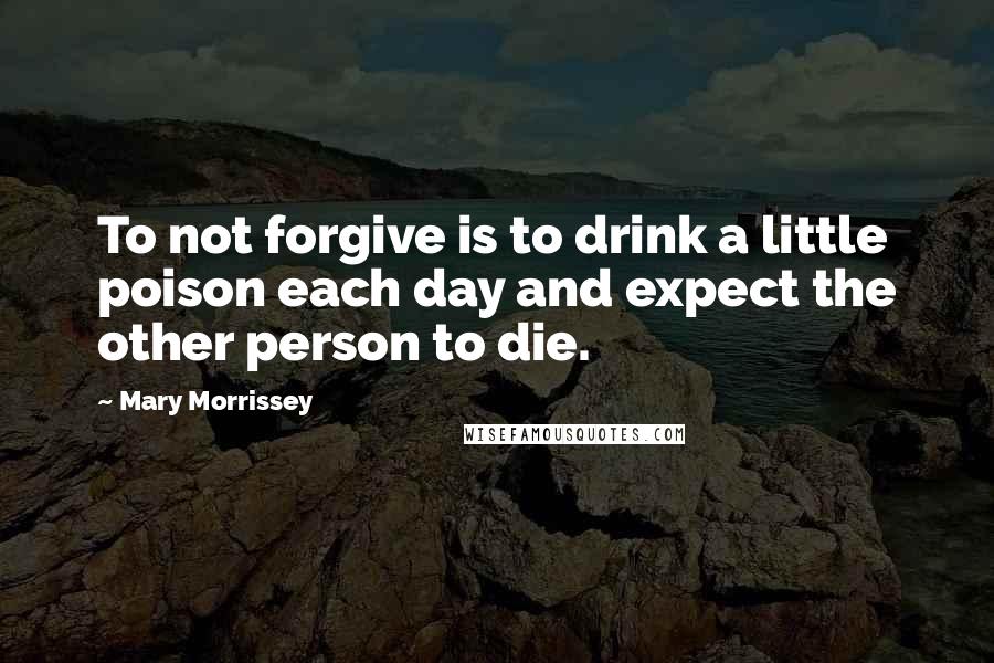 Mary Morrissey Quotes: To not forgive is to drink a little poison each day and expect the other person to die.