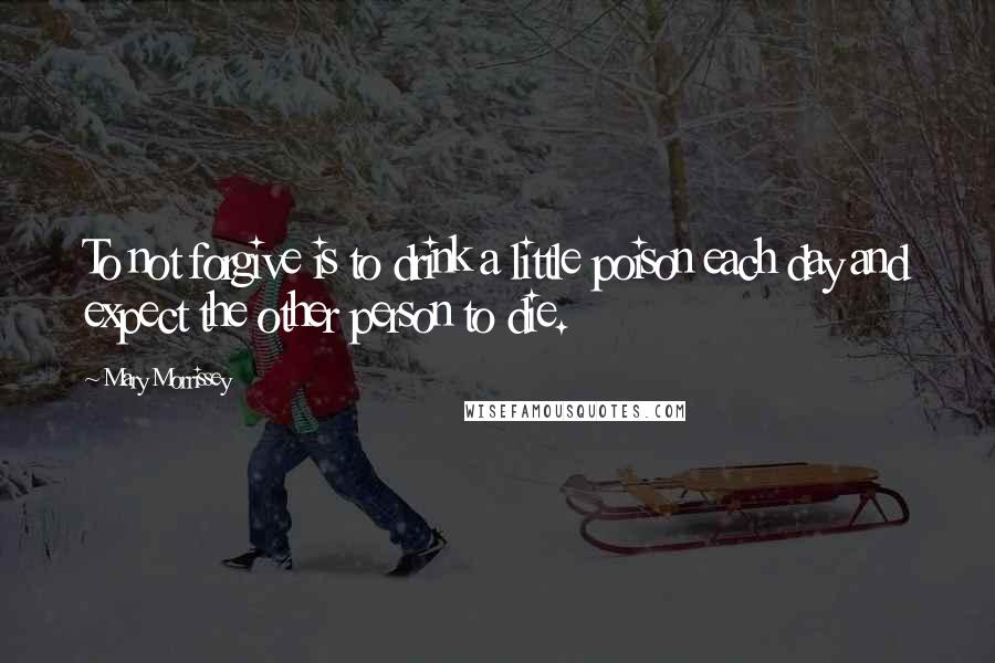 Mary Morrissey Quotes: To not forgive is to drink a little poison each day and expect the other person to die.