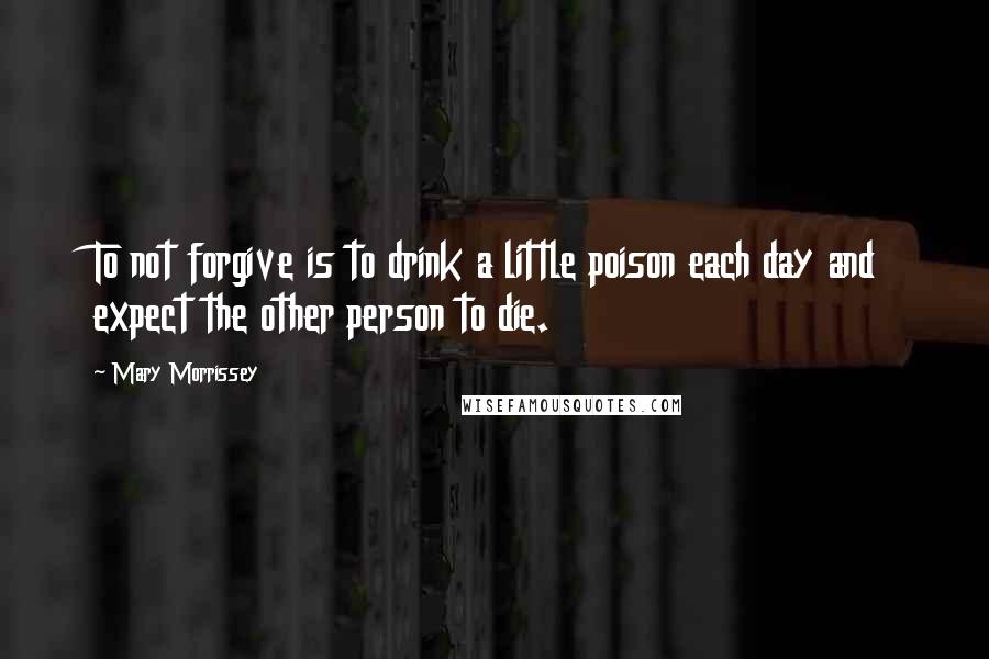 Mary Morrissey Quotes: To not forgive is to drink a little poison each day and expect the other person to die.