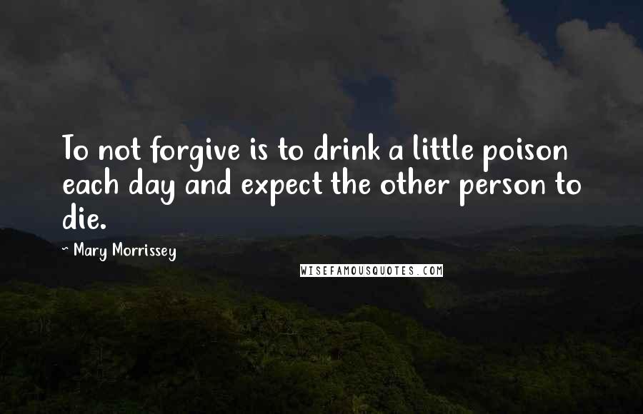 Mary Morrissey Quotes: To not forgive is to drink a little poison each day and expect the other person to die.