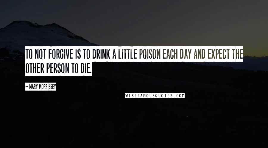 Mary Morrissey Quotes: To not forgive is to drink a little poison each day and expect the other person to die.