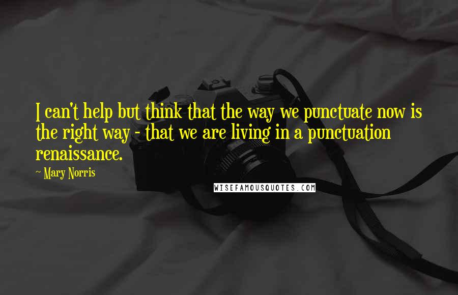 Mary Norris Quotes: I can't help but think that the way we punctuate now is the right way - that we are living in a punctuation renaissance.