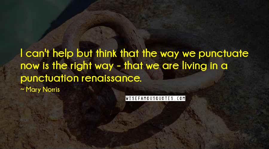 Mary Norris Quotes: I can't help but think that the way we punctuate now is the right way - that we are living in a punctuation renaissance.