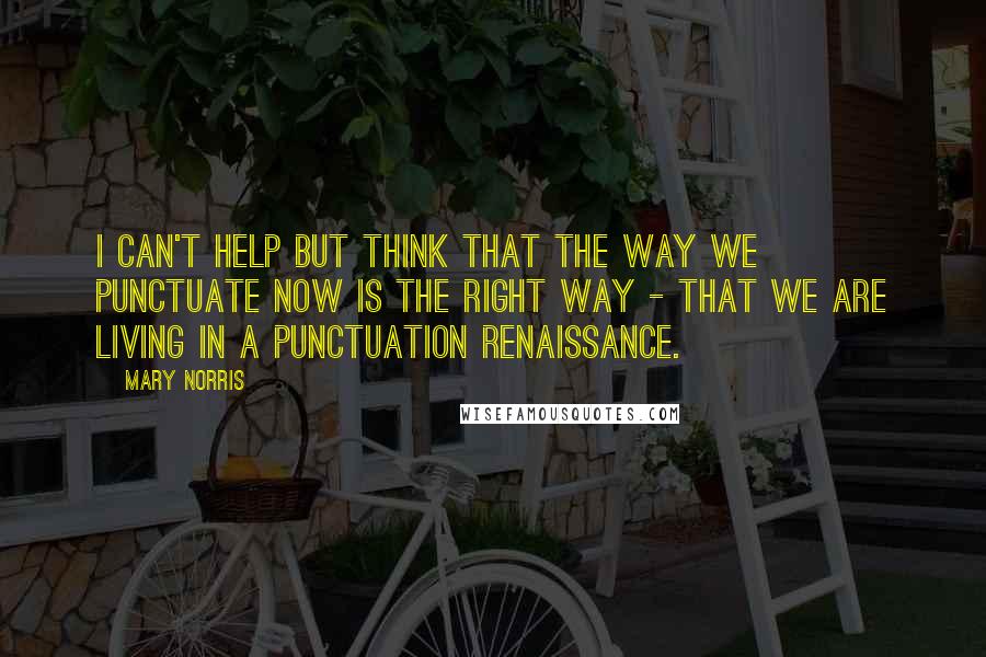 Mary Norris Quotes: I can't help but think that the way we punctuate now is the right way - that we are living in a punctuation renaissance.