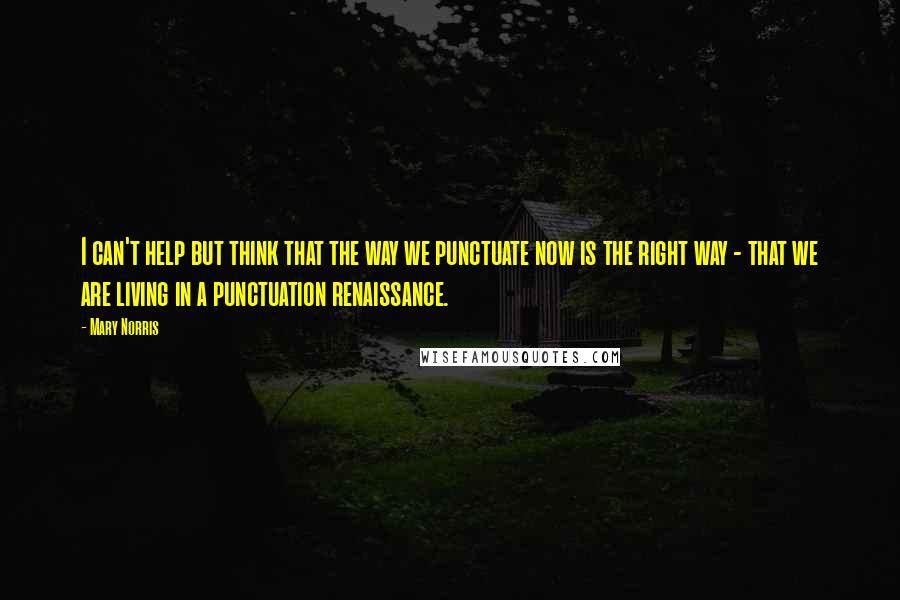 Mary Norris Quotes: I can't help but think that the way we punctuate now is the right way - that we are living in a punctuation renaissance.