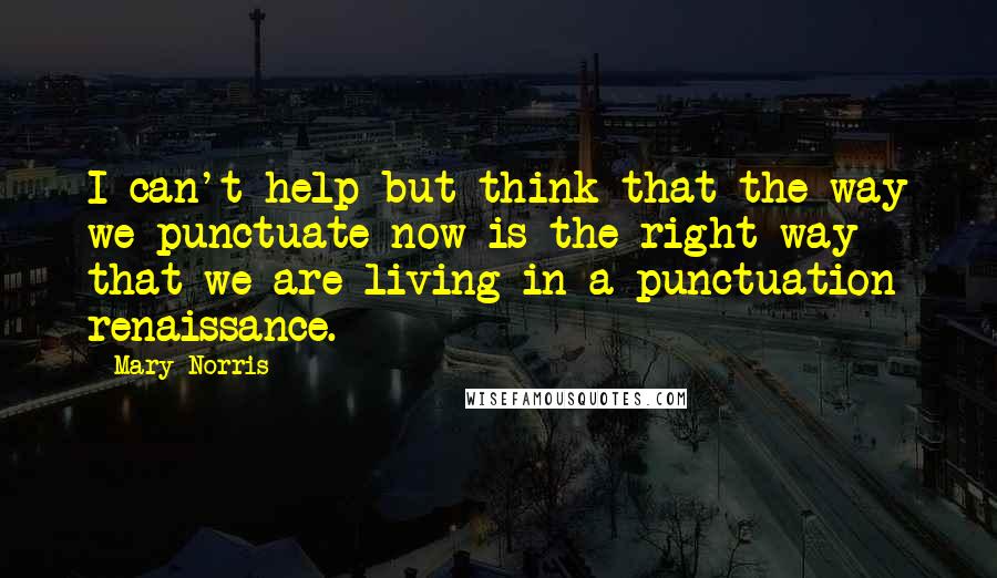 Mary Norris Quotes: I can't help but think that the way we punctuate now is the right way - that we are living in a punctuation renaissance.