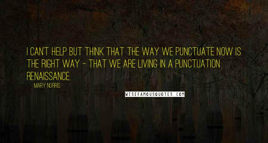 Mary Norris Quotes: I can't help but think that the way we punctuate now is the right way - that we are living in a punctuation renaissance.