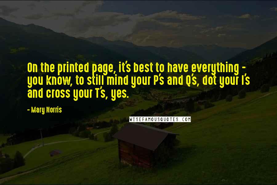 Mary Norris Quotes: On the printed page, it's best to have everything - you know, to still mind your P's and Q's, dot your I's and cross your T's, yes.