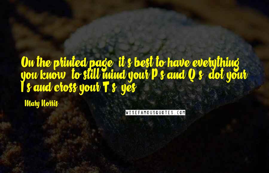 Mary Norris Quotes: On the printed page, it's best to have everything - you know, to still mind your P's and Q's, dot your I's and cross your T's, yes.