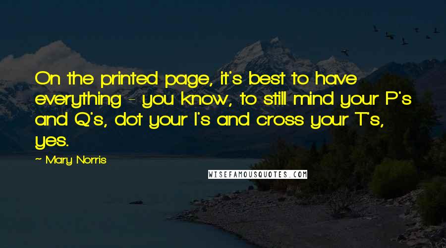 Mary Norris Quotes: On the printed page, it's best to have everything - you know, to still mind your P's and Q's, dot your I's and cross your T's, yes.
