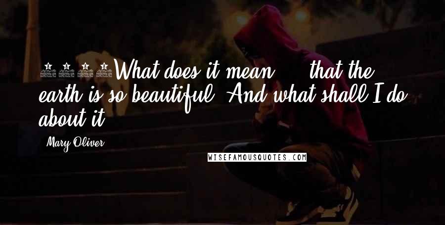 Mary Oliver Quotes: 1461What does it mean ... that the earth is so beautiful? And what shall I do about it?