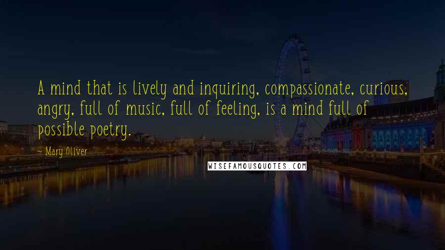 Mary Oliver Quotes: A mind that is lively and inquiring, compassionate, curious, angry, full of music, full of feeling, is a mind full of possible poetry.