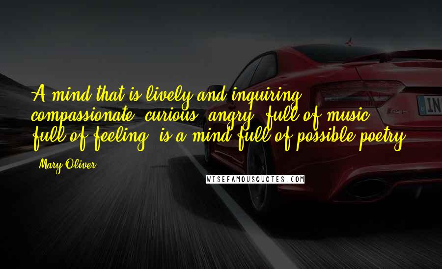 Mary Oliver Quotes: A mind that is lively and inquiring, compassionate, curious, angry, full of music, full of feeling, is a mind full of possible poetry.