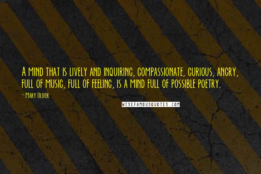 Mary Oliver Quotes: A mind that is lively and inquiring, compassionate, curious, angry, full of music, full of feeling, is a mind full of possible poetry.