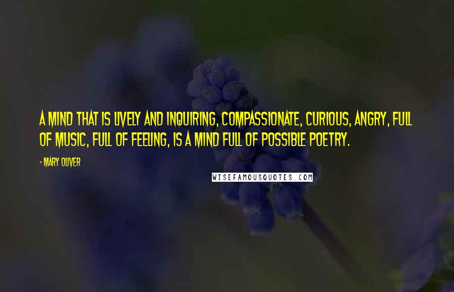 Mary Oliver Quotes: A mind that is lively and inquiring, compassionate, curious, angry, full of music, full of feeling, is a mind full of possible poetry.