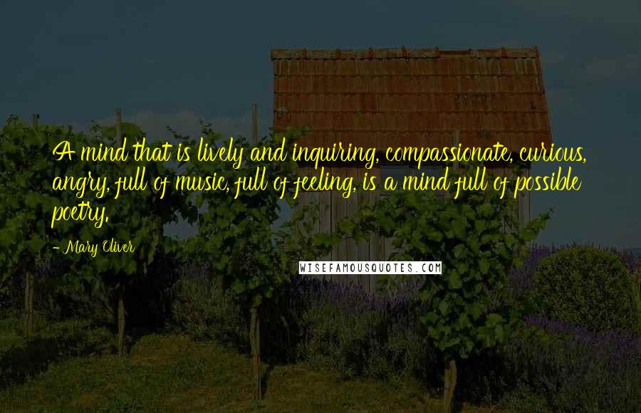 Mary Oliver Quotes: A mind that is lively and inquiring, compassionate, curious, angry, full of music, full of feeling, is a mind full of possible poetry.