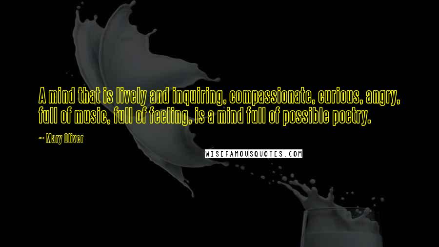 Mary Oliver Quotes: A mind that is lively and inquiring, compassionate, curious, angry, full of music, full of feeling, is a mind full of possible poetry.