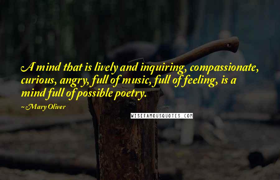 Mary Oliver Quotes: A mind that is lively and inquiring, compassionate, curious, angry, full of music, full of feeling, is a mind full of possible poetry.