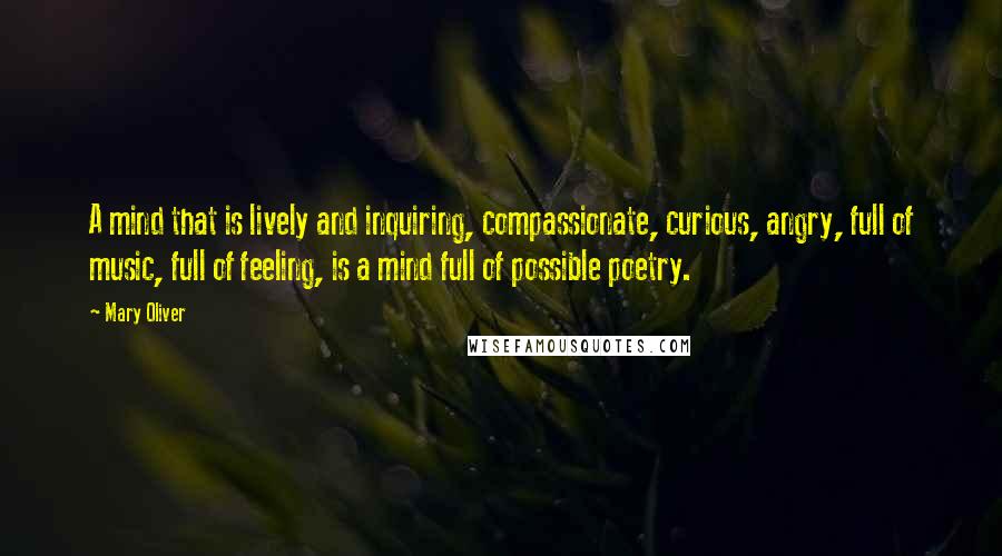 Mary Oliver Quotes: A mind that is lively and inquiring, compassionate, curious, angry, full of music, full of feeling, is a mind full of possible poetry.