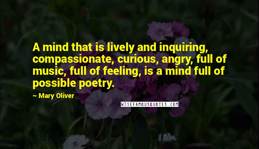 Mary Oliver Quotes: A mind that is lively and inquiring, compassionate, curious, angry, full of music, full of feeling, is a mind full of possible poetry.