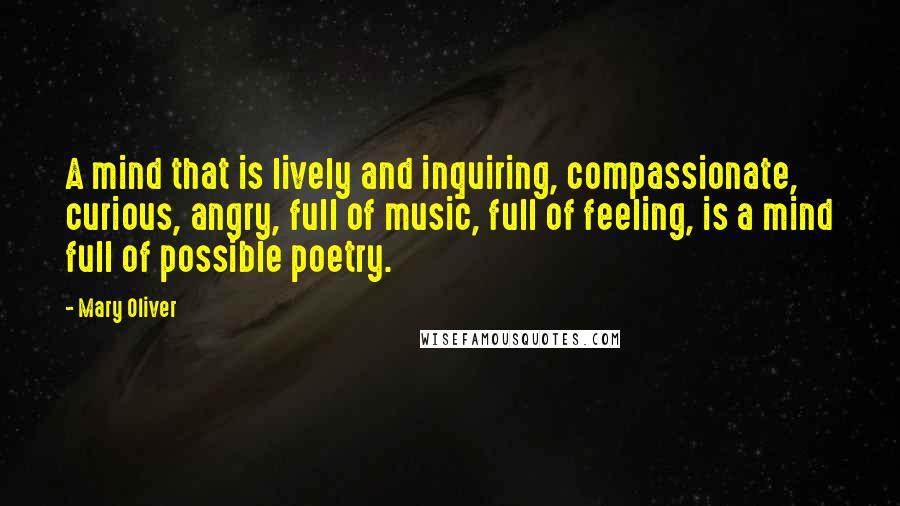Mary Oliver Quotes: A mind that is lively and inquiring, compassionate, curious, angry, full of music, full of feeling, is a mind full of possible poetry.