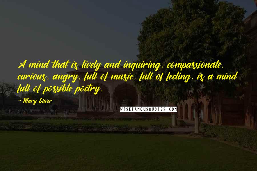 Mary Oliver Quotes: A mind that is lively and inquiring, compassionate, curious, angry, full of music, full of feeling, is a mind full of possible poetry.