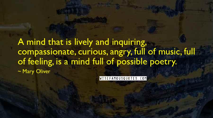 Mary Oliver Quotes: A mind that is lively and inquiring, compassionate, curious, angry, full of music, full of feeling, is a mind full of possible poetry.
