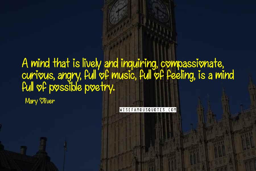 Mary Oliver Quotes: A mind that is lively and inquiring, compassionate, curious, angry, full of music, full of feeling, is a mind full of possible poetry.