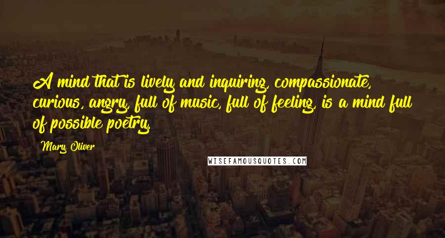 Mary Oliver Quotes: A mind that is lively and inquiring, compassionate, curious, angry, full of music, full of feeling, is a mind full of possible poetry.