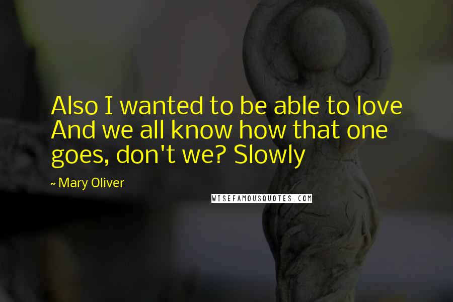 Mary Oliver Quotes: Also I wanted to be able to love And we all know how that one goes, don't we? Slowly