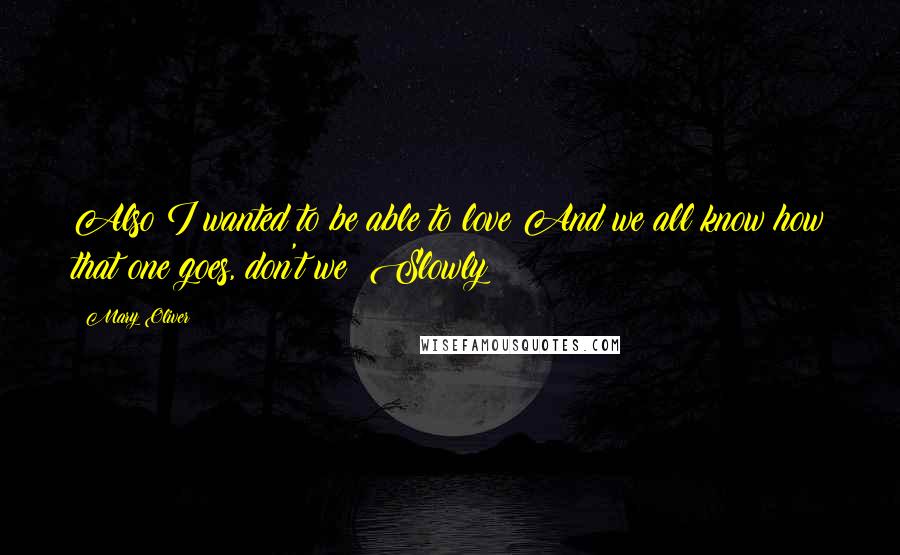 Mary Oliver Quotes: Also I wanted to be able to love And we all know how that one goes, don't we? Slowly