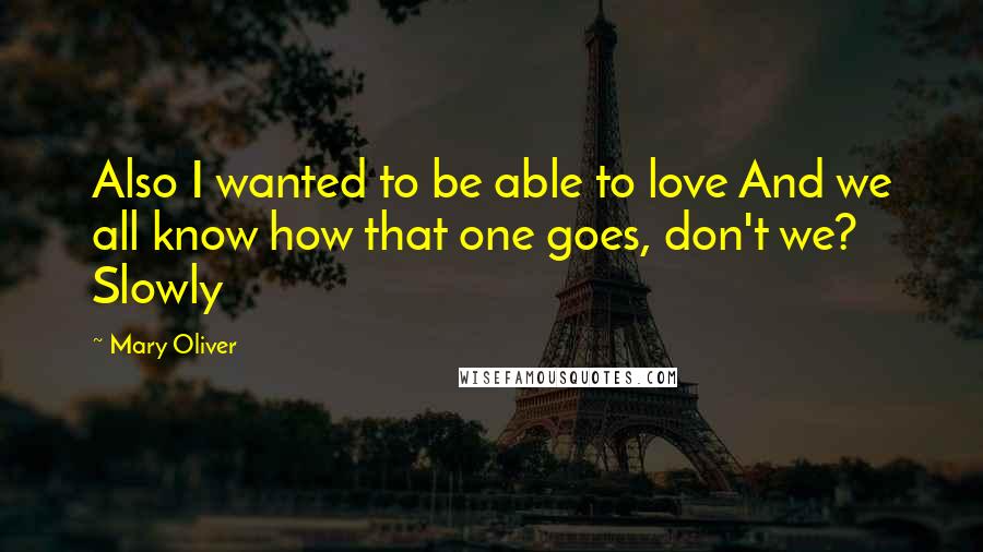 Mary Oliver Quotes: Also I wanted to be able to love And we all know how that one goes, don't we? Slowly