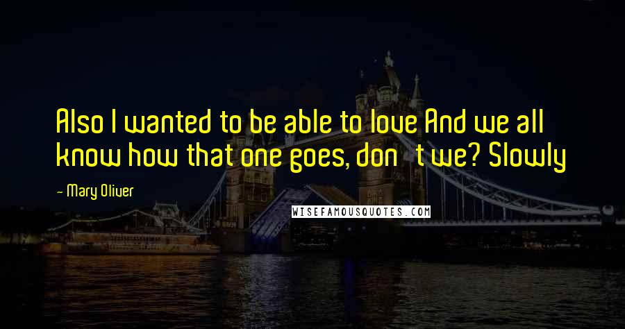 Mary Oliver Quotes: Also I wanted to be able to love And we all know how that one goes, don't we? Slowly