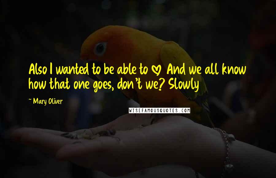 Mary Oliver Quotes: Also I wanted to be able to love And we all know how that one goes, don't we? Slowly
